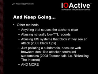 And Keep Going…
• Other methods
– Anything that causes the cache to clear
– Abusing naturally low-TTL records
– Abusing IDS systems that block if they see an
attack (2005 Black Ops)
– Just polluting a subdomain, because web
browsers don’t like attacker controlled
subdomains (2008 Toorcon talk, i.e. Rickrolling
The Internet)
– AND MORE
 