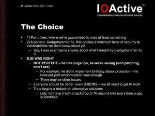 The Choice
• 1) Point fixes, where we’re guaranteed to miss at least something
• 2) A generic, sledgehammer fix, that applies a minimum level of security to
vulnerabilities we don’t know about yet
– Yes, I was even being sneaky about what I meant by Sledgehammer fix

• DJB WAS RIGHT
– NOT PERFECT – he has bugs too, as we’re seeing (and patching,
don’t ask)
• For example, he didn’t implement birthday attack protection – he
believed port randomization was enough
• There may be other issues
– Everyone should be better, even DJBDNS – we all need to get to work
– Thus begins a debate on alternative solutions
• Lets not have it with a backdrop of 10 second kills every time a gap
is identified
 