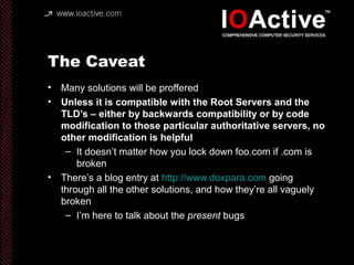 The Caveat
• Many solutions will be proffered
• Unless it is compatible with the Root Servers and the
TLD’s – either by backwards compatibility or by code
modification to those particular authoritative servers, no
other modification is helpful
– It doesn’t matter how you lock down foo.com if .com is
broken
• There’s a blog entry at http://www.doxpara.com going
through all the other solutions, and how they’re all vaguely
broken
– I’m here to talk about the present bugs
 