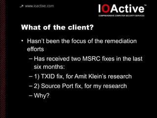 What of the client?
• Hasn’t been the focus of the remediation
efforts
– Has received two MSRC fixes in the last
six months:
– 1) TXID fix, for Amit Klein’s research
– 2) Source Port fix, for my research
– Why?
 