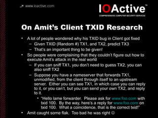 On Amit’s Client TXID Research
• A lot of people wondered why his TXID bug in Client got fixed
– Given TXID (Random #) TX1, and TX2, predict TX3
– That’s an important thing to be given!
• So people were complaining that they couldn’t figure out how to
execute Amit’s attack in the real world
– If you can sniff TX1, you don’t need to guess TX2, you can
also sniff TX2
– Suppose you have a nameserver that forwards TX1,
unmodified, from the client through itself to an upstream
server. Either you can see TX1, in which case you can reply
to it, or you can’t, but you can send your own TX2, and reply
to it.
• “Hello lame forwarder. Please ask for www.foo.com with
txid 100. By the way, here’s a reply for www.foo.com on
txid 100. What a coincidence, that is the correct txid!”
• Amit caught some flak. Too bad he was right 
 