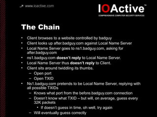 The Chain
• Client browses to a website controlled by badguy
• Client looks up after.badguy.com against Local Name Server
• Local Name Server goes to ns1.badguy.com, asking for
after.badguy.com
• ns1.badguy.com doesn’t reply to Local Name Server.
• Local Name Server thus doesn’t reply to Client.
• Client sits around twiddling its thumbs.
– Open port
– Open TXID
• Ns1.badguy.com pretends to be Local Name Server, replying with
all possible TXIDs
– Knows what port from the before.badguy.com connection
– Doesn’t know what TXID – but will, on average, guess every
32K packets
• If doesn’t guess in time, oh well, try again
– Will eventually guess correctly
 