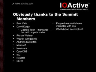 Obviously thanks to the Summit
Members
• Paul Vixie
• David Dagon
– Georgia Tech – thanks for
the net/compute nodes
• Florian Weimer
• Wouter Wijngaards
• Andreas Gustaffon
• Microsoft
• Nominum
• OpenDNS
• ISC
• Neustar
• CERT
• People have really been
incredible with this.
• What did we accomplish?
 