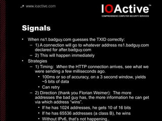 Signals
• When ns1.badguy.com guesses the TXID correctly:
– 1) A connection will go to whatever address ns1.badguy.com
declared for after.badguy.com
– 2) This will happen immediately
• Strategies
– 1) Timing: When the HTTP connection arrives, see what we
were sending a few milliseconds ago.
• 100ms or so of accuracy, on a 3 second window, yields
~5 bits of data
• Can retry
– 2) Direction (thank you Florian Weimer): The more
addresses the bad guy has, the more information he can get
via which address “wins”.
• If he has 1024 addresses, he gets 10 of 16 bits
• If he has 65536 addresses (a class B), he wins
• Without IPv6, that’s not happening..
 