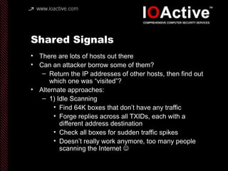 Shared Signals
• There are lots of hosts out there
• Can an attacker borrow some of them?
– Return the IP addresses of other hosts, then find out
which one was “visited”?
• Alternate approaches:
– 1) Idle Scanning
• Find 64K boxes that don’t have any traffic
• Forge replies across all TXIDs, each with a
different address destination
• Check all boxes for sudden traffic spikes
• Doesn’t really work anymore, too many people
scanning the Internet 
 