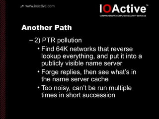 Another Path
– 2) PTR pollution
• Find 64K networks that reverse
lookup everything, and put it into a
publicly visible name server
• Forge replies, then see what’s in
the name server cache
• Too noisy, can’t be run multiple
times in short succession
 