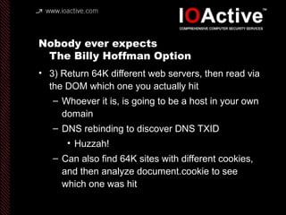 Nobody ever expects
The Billy Hoffman Option
• 3) Return 64K different web servers, then read via
the DOM which one you actually hit
– Whoever it is, is going to be a host in your own
domain
– DNS rebinding to discover DNS TXID
• Huzzah!
– Can also find 64K sites with different cookies,
and then analyze document.cookie to see
which one was hit
 