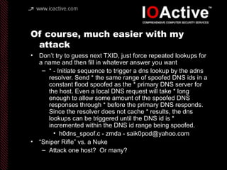 Of course, much easier with my
attack
• Don’t try to guess next TXID, just force repeated lookups for
a name and then fill in whatever answer you want
– * - Initiate sequence to trigger a dns lookup by the adns
resolver. Send * the same range of spoofed DNS ids in a
constant flood spoofed as the * primary DNS server for
the host. Even a local DNS request will take * long
enough to allow some amount of the spoofed DNS
responses through * before the primary DNS responds.
Since the resolver does not cache * results, the dns
lookups can be triggered until the DNS id is *
incremented within the DNS id range being spoofed.
• h0dns_spoof.c - zmda - saik0pod@yahoo.com
• “Sniper Rifle” vs. a Nuke
– Attack one host? Or many?
 