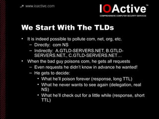 We Start With The TLDs
• It is indeed possible to pollute com, net, org, etc.
– Directly: com NS
– Indirectly: A.GTLD-SERVERS.NET, B.GTLD-
SERVERS.NET., C.GTLD-SERVERS.NET…
• When the bad guy poisons com, he gets all requests
– Even requests he didn’t know in advance he wanted!
– He gets to decide:
• What he’ll poison forever (response, long TTL)
• What he never wants to see again (delegation, real
NS)
• What he’ll check out for a little while (response, short
TTL)
 