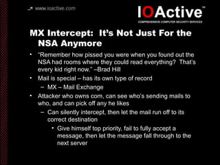 MX Intercept: It’s Not Just For the
NSA Anymore
• “Remember how pissed you were when you found out the
NSA had rooms where they could read everything? That’s
every kid right now.” –Brad Hill
• Mail is special – has its own type of record
– MX – Mail Exchange
• Attacker who owns com, can see who’s sending mails to
who, and can pick off any he likes
– Can silently intercept, then let the mail run off to its
correct destination
• Give himself top priority, fail to fully accept a
message, then let the message fall through to the
next server
 