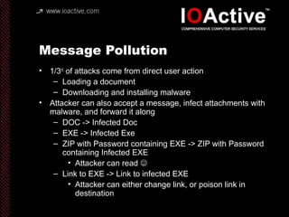 Message Pollution
• 1/3rd
of attacks come from direct user action
– Loading a document
– Downloading and installing malware
• Attacker can also accept a message, infect attachments with
malware, and forward it along
– DOC -> Infected Doc
– EXE -> Infected Exe
– ZIP with Password containing EXE -> ZIP with Password
containing Infected EXE
• Attacker can read 
– Link to EXE -> Link to infected EXE
• Attacker can either change link, or poison link in
destination
 