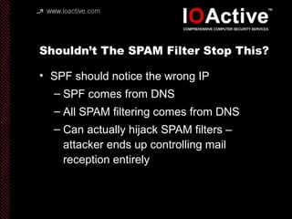 Shouldn’t The SPAM Filter Stop This?
• SPF should notice the wrong IP
– SPF comes from DNS
– All SPAM filtering comes from DNS
– Can actually hijack SPAM filters –
attacker ends up controlling mail
reception entirely
 