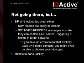 Not going there, but…
• SIP ain’t looking too great either
– SRV records are easily detectable
– SIP INVITE/REGISTER messages look like
they can contain DNS names – triggering a
lookup in target networks
• If you have an environment that explictly
uses DNS name contacts, you might even
be able to choose your intercepts
• Thanks to Zane Lackey
 