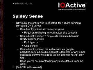 Spidey Sense
• Obviously the entire web is affected, for a client behind a
corrupted DNS server
– Can directly poison via com corruption
• Requires rebinding to read actual site contents
– Can indirectly poison a single site via its subdomain
library dependencies
• Prototype.js
• CSS scripts
– Can indirectly poison the entire web via google-
analytics.com, ad.doubleclick.net, sitemeter, or any other
codebase commonly loaded via an external <script src>
tag.
– Hope you’re not downloading any executables from the
web…
• (But SSL will save us!)
 