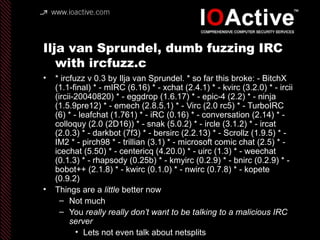 Ilja van Sprundel, dumb fuzzing IRC
with ircfuzz.c
• * ircfuzz v 0.3 by Ilja van Sprundel. * so far this broke: - BitchX
(1.1-final) * - mIRC (6.16) * - xchat (2.4.1) * - kvirc (3.2.0) * - ircii
(ircii-20040820) * - eggdrop (1.6.17) * - epic-4 (2.2) * - ninja
(1.5.9pre12) * - emech (2.8.5.1) * - Virc (2.0 rc5) * - TurboIRC
(6) * - leafchat (1.761) * - iRC (0.16) * - conversation (2.14) * -
colloquy (2.0 (2D16)) * - snak (5.0.2) * - ircle (3.1.2) * - ircat
(2.0.3) * - darkbot (7f3) * - bersirc (2.2.13) * - Scrollz (1.9.5) * -
IM2 * - pirch98 * - trillian (3.1) * - microsoft comic chat (2.5) * -
icechat (5.50) * - centericq (4.20.0) * - uirc (1.3) * - weechat
(0.1.3) * - rhapsody (0.25b) * - kmyirc (0.2.9) * - bnirc (0.2.9) * -
bobot++ (2.1.8) * - kwirc (0.1.0) * - nwirc (0.7.8) * - kopete
(0.9.2)
• Things are a little better now
– Not much
– You really really don’t want to be talking to a malicious IRC
server
• Lets not even talk about netsplits
 