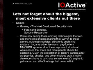 Lets not forget about the biggest,
most extensive clients out there
• Games
– Gaming - The Next Overlooked Security Hole
• Ferdinand Schober,
Security Researcher
– We're now seeing those unifying technologies the web,
and monolithic engines making their way in to these
games. Automatic updates, electronic publishing
systems, in-game advertisements, pay-for-item
MMORPG systems all of these represent structural
weaknesses that more and more people should be
exploiting. Given the expectation of today's gamers a far
as graphics, physics, and other frivolous crap, smaller
developers have to purchase someone else's engine to
get started and all of the bugs that come with it.
 