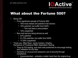 What about the Fortune 500?
• Doing OK!
– From significant sample of Fortune 500:
• 70% have tested and patched mail servers
• 15% patched, but suffer from NATs
– This has been a real problem
• 15% unpatched
– Non-mail servers doing almost as well
• 61% patched
• 21.75% patched, but suffer from NATs
• 17.25% unpatched
• Thank you, Mike Ryan, Jacob Carlson, Charles
Henderson of Trustwave R&D, Application Testing
– They do PCI testing, and were well positioned to encourage testing
and validation for this flaw
– Certainly an unusual and awesome use of security through
compliance
• Unprecedented – probably a better hack than the original bug
 