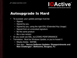 Autoupgrade Is Hard
• To succeed, your update package must be:
– Signed.
– Signed by you.
– Signed by you, using the right EKU (Extended Key Usage)
– Signed from an unrevoked signature
– Be the same product
– Be a new version
• Or you could use SSL, but ZOMG PERFORMANCE
• Translation: Must be Windows Update, or you’re hosed 
– Maybe Adobe. MAYBE.
– See also: “Secure Software Updates: Disappointments and
New Challenges”, Bellissimo, Burgess, Fu
 