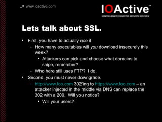 Lets talk about SSL.
• First, you have to actually use it
– How many executables will you download insecurely this
week?
• Attackers can pick and choose what domains to
snipe, remember?
– Who here still uses FTP? I do.
• Second, you must never downgrade.
– http://www.foo.com 302’ing to https://www.foo.com – an
attacker injected in the middle via DNS can replace the
302 with a 200. Will you notice?
• Will your users?
 
