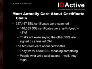 Must Actually Care About Certificate
Chain
• 327,467 SSL certificates were scanned
– 140,355 SSL certificates were self-signed –
42%!
– That’s not even saying the other 58% are
signed by a trusted CA!
• The browsers care about certificates
– They worry about SSL meaning something
– People who write applications – well, they
might…
 