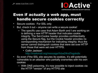 Even if actually a web app, must
handle secure cookies correctly
• Secure cookies: For SSL only
• But, check it out – anyone can write a secure cookie!
– The specific use case that Adam Barth and I are working on
is defining a new HTTP header that indicates cookie
integrity. The Set-Cookie header provides confidentiality
using the Secure flag, but the Cookie header provides no
corresponding mechanism for indicating integrity; thus the
server cannot distinguish cookies that were set over HTTP
from those that were set over HTTPS.
• Collin Jackson
http://markmail.org/message/fvbw24nd7egokdlx
• So even if the SSL site secures its cookies, it’s still potentially
vulnerable to an attacker who partially overwrites with his own
cookies
– With DNS poisoning, it’s now possible to inject cookies via
the HTTP “version” of any HTTPS site
 