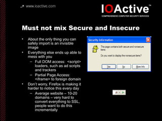 Must not mix Secure and Insecure
• About the only thing you can
safely import is an invisible
image
• Everything else ends up able to
mess with you
– Full DOM access: <script>
loaders, such as ad scripts
and trackers
– Partial Page Access:
<iframe> to foreign domain
• Don’t worry, Firefox is making it
harder to notice this every day
– Average website – 10-20
domains – very hard to
convert everything to SSL,
people want to do this
incrementally
 