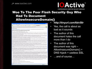 Woe To The Poor Flash Security Guy Who
Had To Document
AllowInsecureDomain()
• http://tinyurl.com/6dv58r
• Yes, the call is about as
bad as it sounds
• The author of this
document hates the call
more than I do
• The author of this
document was right –
AllowInsecureDomain() +
DNS hijack = useless SSL
• …and of course…
 
