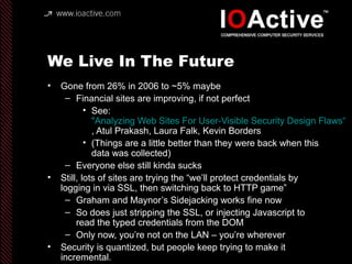 We Live In The Future
• Gone from 26% in 2006 to ~5% maybe
– Financial sites are improving, if not perfect
• See:
"Analyzing Web Sites For User-Visible Security Design Flaws“
, Atul Prakash, Laura Falk, Kevin Borders
• (Things are a little better than they were back when this
data was collected)
– Everyone else still kinda sucks
• Still, lots of sites are trying the “we’ll protect credentials by
logging in via SSL, then switching back to HTTP game”
– Graham and Maynor’s Sidejacking works fine now
– So does just stripping the SSL, or injecting Javascript to
read the typed credentials from the DOM
– Only now, you’re not on the LAN – you’re wherever
• Security is quantized, but people keep trying to make it
incremental.
 