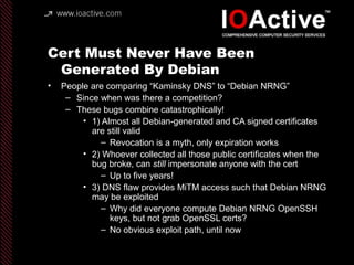 Cert Must Never Have Been
Generated By Debian
• People are comparing “Kaminsky DNS” to “Debian NRNG”
– Since when was there a competition?
– These bugs combine catastrophically!
• 1) Almost all Debian-generated and CA signed certificates
are still valid
– Revocation is a myth, only expiration works
• 2) Whoever collected all those public certificates when the
bug broke, can still impersonate anyone with the cert
– Up to five years!
• 3) DNS flaw provides MiTM access such that Debian NRNG
may be exploited
– Why did everyone compute Debian NRNG OpenSSH
keys, but not grab OpenSSL certs?
– No obvious exploit path, until now
 