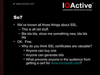 So?
• We’ve known all those things about SSL.
– This is all old stuff.
– Bla bla bla, show me something new, bla bla
bla
• OK. Fine.
– Why do you think SSL certificates are valuable?
• Anyone can buy one
• Anyone can generate bits
• What prevents anyone in the audience from
getting a cert for www.microsoft.com?
 