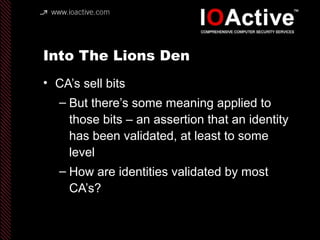 Into The Lions Den
• CA’s sell bits
– But there’s some meaning applied to
those bits – an assertion that an identity
has been validated, at least to some
level
– How are identities validated by most
CA’s?
 