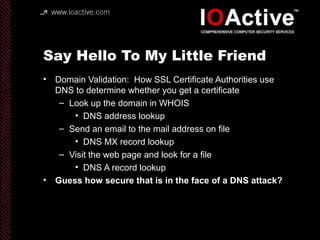 Say Hello To My Little Friend
• Domain Validation: How SSL Certificate Authorities use
DNS to determine whether you get a certificate
– Look up the domain in WHOIS
• DNS address lookup
– Send an email to the mail address on file
• DNS MX record lookup
– Visit the web page and look for a file
• DNS A record lookup
• Guess how secure that is in the face of a DNS attack?
 