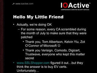 Hello My Little Friend
• Actually, we’re doing OK
– For some reason, every CA scrambled during
the month of July to make sure that they were
patched
• Thank you, Tom Albertson, Kelvin Yiu, Zot
O’Connor of Microsoft 
• Thank you Verisign, Comodo, Digicert,
Trustwave, everyone who kept this matter
secret
• www.SSLShopper.com figured it out…but they
think the answer is to buy EV certs.
Unfortunately…
 