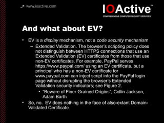 And what about EV?
• EV is a display mechanism, not a code security mechanism
– Extended Validation. The browser’s scripting policy does
not distinguish between HTTPS connections that use an
Extended Validation (EV) certificates from those that use
non-EV certificates. For example, PayPal serves
https://www.paypal.com/ using an EV certificate, but a
principal who has a non-EV certificate for
www.paypal.com can inject script into the PayPal login
page without disrupting the browser’s Extended
Validation security indicators; see Figure 2.
• “Beware of Finer Grained Origins”, Collin Jackson,
Adam Barth
• So, no. EV does nothing in the face of also-extant Domain-
Validated Certificate
 