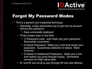 Forgot My Password Modes
• This is a generic lost credential technique
– Generally, a fully automated way to get into an account
without the password
• Near-universally deployed
– Three modes seen in the field
• 1) Password Leak: Just mails you your password.
Somewhat uncommon.
• 2) Reset Password: Mails you a link that resets your
password. Guarantees detection of attack. Most
common.
• 3) Reset w/ Additional Protections: Mails you a link,
and makes you jump through hoops. Somewhat
common on high-value sites.
– #1 and #2 are trivial to pop (though #2 has side effects).
 