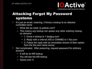 Attacking Forgot My Password
systems
• It’s just an email, meaning, it forces a lookup to an attacker
controlled name
– What did we need, to pollute com?
– This means any lookup can spawn any other arbitrary lookup,
on demand
• 1. Force a lookup to 1.badguy.com
• 2. Reply with a referral (NS or CNAME) to 1.foo.com
• 3. Follow the reply with an immediate stream of fake replies
from the foo.com name server
• Not complicated. After poisoning, request password for arbitrary
account
– It will do an MX lookup
– You will see the MX lookup
– Game over 
 