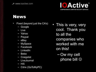 News
• Fixed (beyond just the CA’s)
– Google
– Live
– Yahoo
– Paypal
– eBay
– MySpace
– Facebook
– LinkedIn
– Bebo
– Craigslist
– LiveJournal
– Hi5
– Citrix (GoToMyPC)
• This is very, very
cool. Thank you
to all the
companies who
worked with me
on this!
– Ow my cell
phone bill 
 
