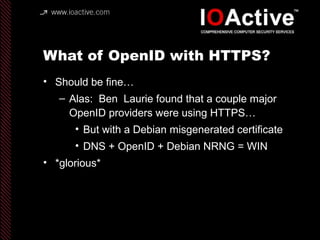 What of OpenID with HTTPS?
• Should be fine…
– Alas: Ben Laurie found that a couple major
OpenID providers were using HTTPS…
• But with a Debian misgenerated certificate
• DNS + OpenID + Debian NRNG = WIN
• *glorious*
 