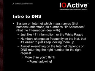 Intro to DNS
• System on Internet which maps names (that
humans understand) to numbers/ “IP Addresses”
(that the Internet can deal with)
– Just like 411 information, or the White Pages
– Numbers change so frequently on the Net, that
it’s easier to just keep looking them up
– Almost everything on the Internet depends on
DNS returning the right number for the right
request
• More than you’d think
– Foreshadowing!
 
