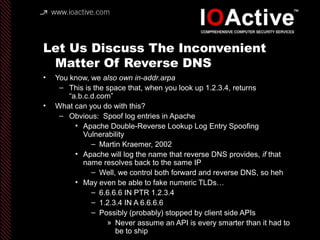 Let Us Discuss The Inconvenient
Matter Of Reverse DNS
• You know, we also own in-addr.arpa
– This is the space that, when you look up 1.2.3.4, returns
“a.b.c.d.com”
• What can you do with this?
– Obvious: Spoof log entries in Apache
• Apache Double-Reverse Lookup Log Entry Spoofing
Vulnerability
– Martin Kraemer, 2002
• Apache will log the name that reverse DNS provides, if that
name resolves back to the same IP
– Well, we control both forward and reverse DNS, so heh
• May even be able to fake numeric TLDs…
– 6.6.6.6 IN PTR 1.2.3.4
– 1.2.3.4 IN A 6.6.6.6
– Possibly (probably) stopped by client side APIs
» Never assume an API is every smarter than it had to
be to ship
 