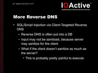 More Reverse DNS
• SQL/Script Injection via Client-Targeted Reverse
DNS
– Reverse DNS is often put into a DB
– Input may not be sanitized, because server
may sanitize for the client
– What if the client doesn’t sanitize as much as
the server?
• This is probably pretty painful to execute
 