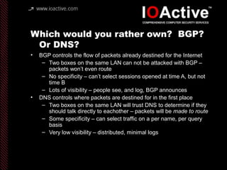 Which would you rather own? BGP?
Or DNS?
• BGP controls the flow of packets already destined for the Internet
– Two boxes on the same LAN can not be attacked with BGP –
packets won’t even route
– No specificity – can’t select sessions opened at time A, but not
time B
– Lots of visibility – people see, and log, BGP announces
• DNS controls where packets are destined for in the first place
– Two boxes on the same LAN will trust DNS to determine if they
should talk directly to eachother – packets will be made to route
– Some specificity – can select traffic on a per name, per query
basis
– Very low visibility – distributed, minimal logs
 