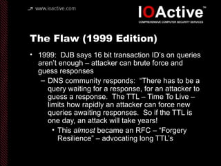 The Flaw (1999 Edition)
• 1999: DJB says 16 bit transaction ID’s on queries
aren’t enough – attacker can brute force and
g...