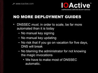 NO MORE DEPLOYMENT GUIDES
• DNSSEC must, in order to scale, be far more
automated than it is today
– No manual key signing...