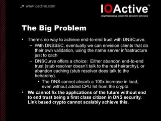 The Big Problem
• There’s no way to achieve end-to-end trust with DNSCurve.
– With DNSSEC, eventually we can envision clie...