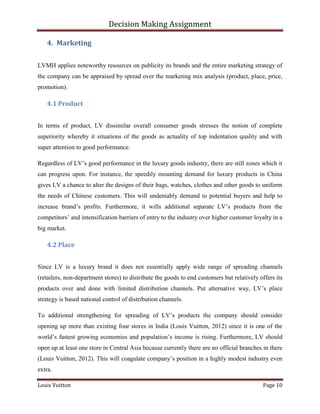 Decision Making Assignment

    4. Marketing


LVMH applies noteworthy resources on publicity its brands and the entire marketing strategy of
the company can be appraised by spread over the marketing mix analysis (product, place, price,
promotion).

    4.1 Product


In terms of product, LV dissimilar overall consumer goods stresses the notion of complete
superiority whereby it situations of the goods as actuality of top indentation quality and with
super attention to good performance.

Regardless of LV’s good performance in the luxury goods industry, there are still zones which it
can progress upon. For instance, the speedily mounting demand for luxury products in China
gives LV a chance to alter the designs of their bags, watches, clothes and other goods to uniform
the needs of Chinese customers. This will undeniably demand to potential buyers and help to
increase brand’s profits. Furthermore, it wills additional separate LV’s products from the
competitors’ and intensification barriers of entry to the industry over higher customer loyalty in a
big market.

    4.2 Place


Since LV is a luxury brand it does not essentially apply wide range of spreading channels
(retailers, non-department stores) to distribute the goods to end customers but relatively offers its
products over and done with limited distribution channels. Put alternative way, LV’s place
strategy is based national control of distribution channels.

To additional strengthening for spreading of LV’s products the company should consider
opening up more than existing four stores in India (Louis Vuitton, 2012) since it is one of the
world’s fastest growing economies and population’s income is rising. Furthermore, LV should
open up at least one store in Central Asia because currently there are no official branches in there
(Louis Vuitton, 2012). This will coagulate company’s position in a highly modest industry even
extra.

Louis Vuitton                                                                                Page 10
 