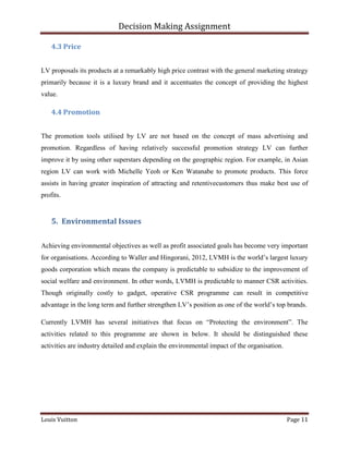 Decision Making Assignment

    4.3 Price


LV proposals its products at a remarkably high price contrast with the general marketing strategy
primarily because it is a luxury brand and it accentuates the concept of providing the highest
value.

    4.4 Promotion


The promotion tools utilised by LV are not based on the concept of mass advertising and
promotion. Regardless of having relatively successful promotion strategy LV can further
improve it by using other superstars depending on the geographic region. For example, in Asian
region LV can work with Michelle Yeoh or Ken Watanabe to promote products. This force
assists in having greater inspiration of attracting and retentivecustomers thus make best use of
profits.


    5. Environmental Issues


Achieving environmental objectives as well as profit associated goals has become very important
for organisations. According to Waller and Hingorani, 2012, LVMH is the world’s largest luxury
goods corporation which means the company is predictable to subsidize to the improvement of
social welfare and environment. In other words, LVMH is predictable to manner CSR activities.
Though originally costly to gadget, operative CSR programme can result in competitive
advantage in the long term and further strengthen LV’s position as one of the world’s top brands.

Currently LVMH has several initiatives that focus on “Protecting the environment”. The
activities related to this programme are shown in below. It should be distinguished these
activities are industry detailed and explain the environmental impact of the organisation.




Louis Vuitton                                                                                Page 11
 