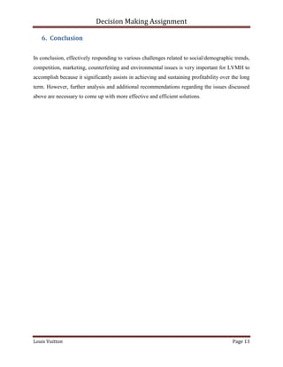Decision Making Assignment

   6. Conclusion


In conclusion, effectively responding to various challenges related to social/demographic trends,
competition, marketing, counterfeiting and environmental issues is very important for LVMH to
accomplish because it significantly assists in achieving and sustaining profitability over the long
term. However, further analysis and additional recommendations regarding the issues discussed
above are necessary to come up with more effective and efficient solutions.




Louis Vuitton                                                                              Page 13
 