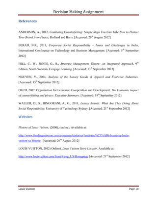 Decision Making Assignment

References


ANDERSON, A., 2012, Combating Counterfeiting: Simple Steps You Can Take Now to Protect
Your Brand from Piracy, Holland and Harts. [Accessed: 26th August 2012]

BERAD, N.R., 2011, Corporate Social Responsibility – Issues and Challenges in India,
International Conference on Technology and Business Management. [Accessed: 5th September
2012]

HILL, C., W., JONES, G., R., Strategic Management Theory: An Integrated Approach, 9th
Edition, South-Western, Cengage Learning. [Accessed: 13th September 2012]

NGUYEN, V., 2004, Analysis of the Luxury Goods & Apparel and Footwear Industries.
[Accessed: 15th September 2012]

OECD, 2007, Organisation for Economic Co-operation and Development, The Economic impact
of counterfeiting and piracy: Executive Summary. [Accessed: 19th September 2012]

WALLER, D., S., HINGORANI, A., G., 2011, Luxury Brands: What Are They Doing About
Social Responsibility, University of Technology Sydney. [Accessed: 21st September 2012]

Websites


History of Louis Vuitton, (2000), (online), Available at:

http://www.fundinguniverse.com/company-histories/lvmh-mo%C3%ABt-hennessy-louis-
vuitton-sa-history/ [Accessed: 26th August 2012]

LOUIS VUITTON, 2012 (Online), Louis Vuitton Store Locator, Available at:

http://www.louisvuitton.com/front/#/eng_US/Homepage [Accessed: 21st September 2012]




Louis Vuitton                                                                         Page 18
 