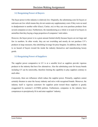 Decision Making Assignment

   3.2 Bargaining Power of Buyers


The buyer power in this industry is relatively low. Originally, the substituting costs for buyers or
end-users are low which means they do not sustain any supplementary costs if they were no need
to doadjustment to another seller (Gucci, Cartier, etc) or they can even purchase products from
several companies at once. Furthermore, the manufacturing as a whole is in need of on buyers in
anintellect that they buying a large proportion of companies’ total orders.

However, the buyer power is to a great amount limited chiefly because buyers are not large and
few in numbers. In other words, they are not overriding and mostly do not purchase LV’s
products in large measures, thus abolishing leverage for price bargains. In addition, there is little
to no hazard of buyers toward the inside the industry themselves and manufacturing luxury
goods.

   3.3 Bargaining Power of Suppliers


The supplier power comparative to LV is at a sensible level as suppliers provide vigorous
products to the industry that have few alternatives. Also the substituting costs for luxury brands
including LV can be noteworthy, therefore limiting the capability to play suppliers contrary to
each other.

Conversely, there are influences which reduce the supplier power. Primarily, suppliers cannot
certainly threaten to enter the luxury industry and strive with recognised brands. Moreover, the
industry itself is vigorous customers for suppliers point toward those suppliers is greatly
exaggerated by customer’s (LVMH) petition. Furthermore, companies in the industry have
competences to precipitously fit in and enter suppliers’ industry.




Louis Vuitton                                                                                 Page 8
 